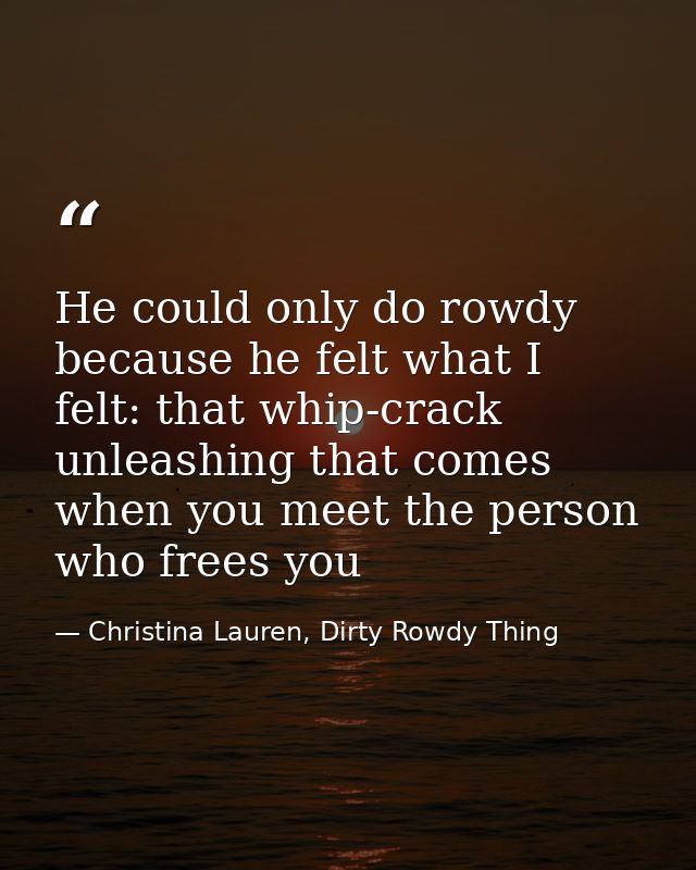 He could only do rowdy because he felt what I felt: that whip-crack unleashing that comes when you meet the person who f — Christina Lauren, Dirty Rowdy Thing