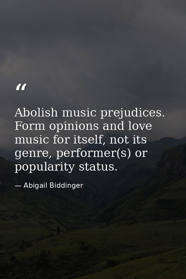 Abolish music prejudices. Form opinions and love music for itself, not its genre, performer(s) or popularity status. — Abigail Biddinger
