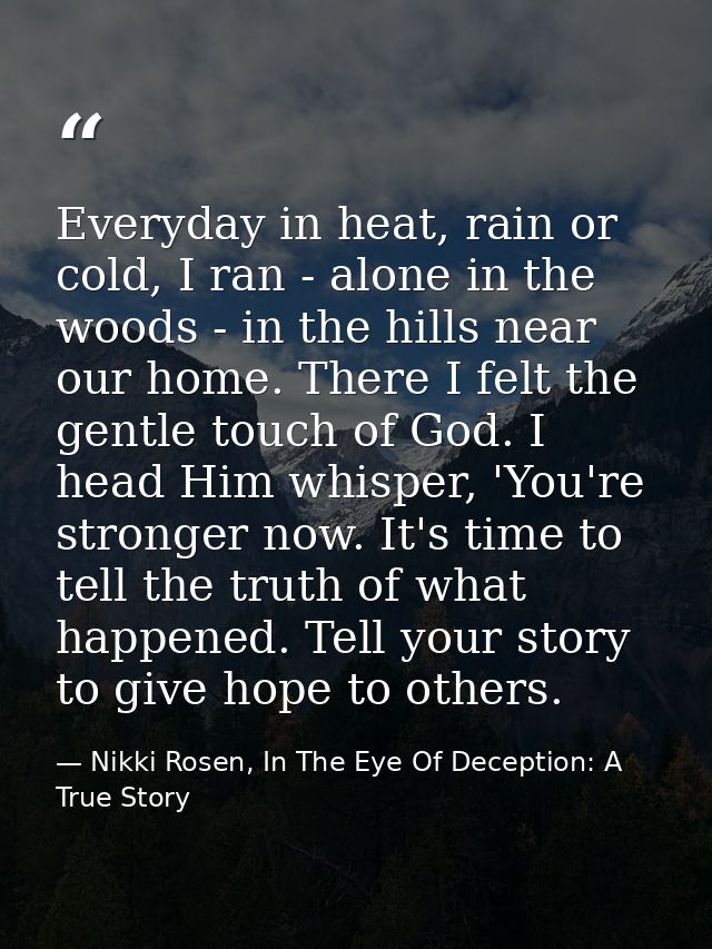 Everyday in heat, rain or cold, I ran - alone in the woods - in the hills near our home. There I felt the gentle touch o — Nikki Rosen, In The Eye Of Deception: A True Story