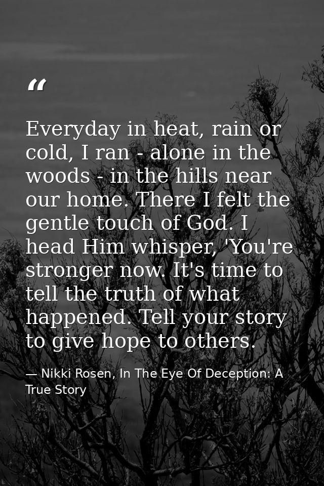 Everyday in heat, rain or cold, I ran - alone in the woods - in the hills near our home. There I felt the gentle touch o — Nikki Rosen, In The Eye Of Deception: A True Story
