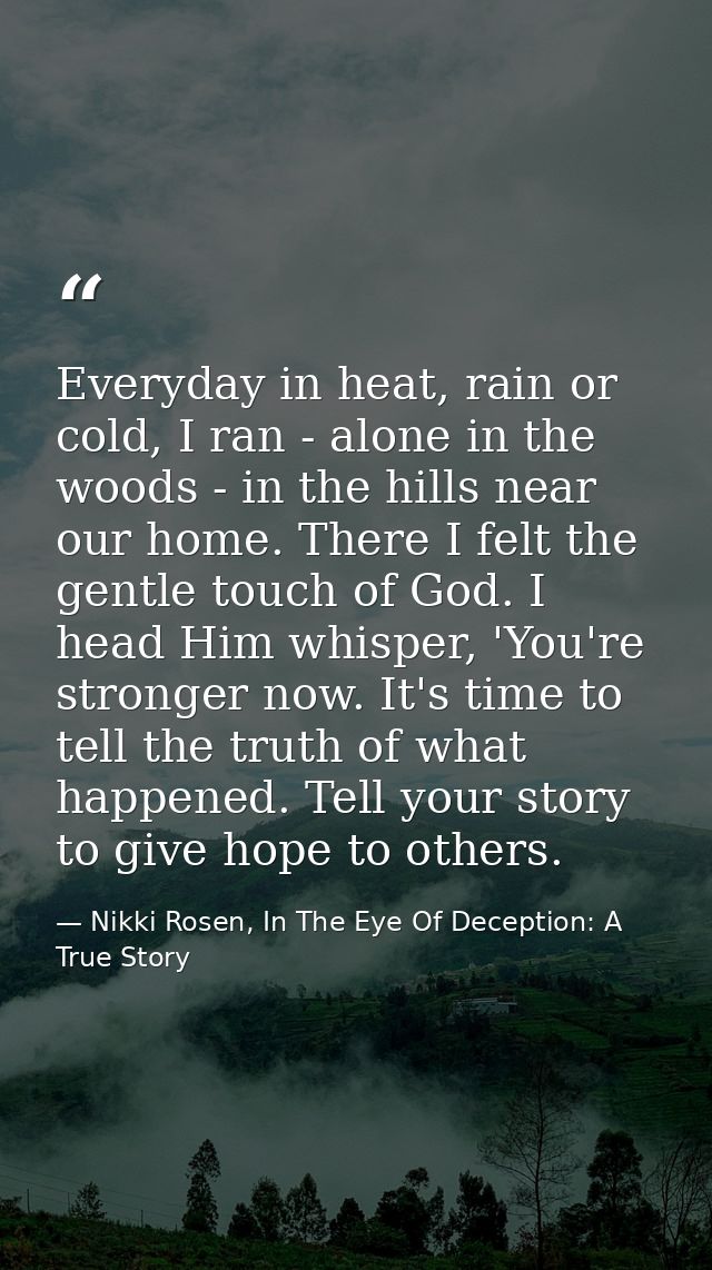 Everyday in heat, rain or cold, I ran - alone in the woods - in the hills near our home. There I felt the gentle touch o — Nikki Rosen, In The Eye Of Deception: A True Story
