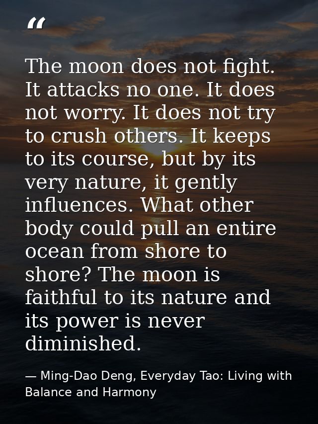 The moon does not fight. It attacks no one. It does not worry. It does not try to crush others. It keeps to its course,  — Ming-Dao Deng, Everyday Tao: Living with Balance and Harmony