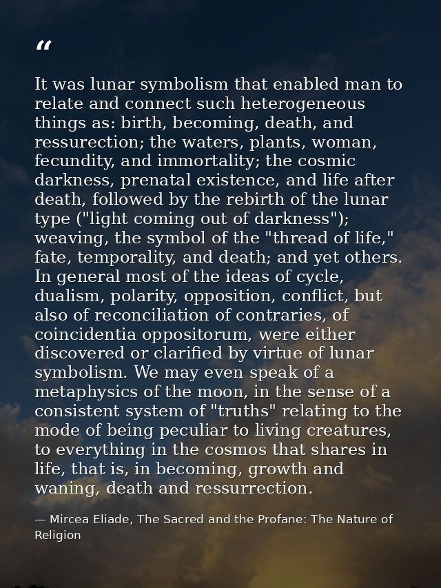 It was lunar symbolism that enabled man to relate and connect such heterogeneous things as: birth, becoming, death, and  — Mircea Eliade, The Sacred and the Profane: The Nature of Religion