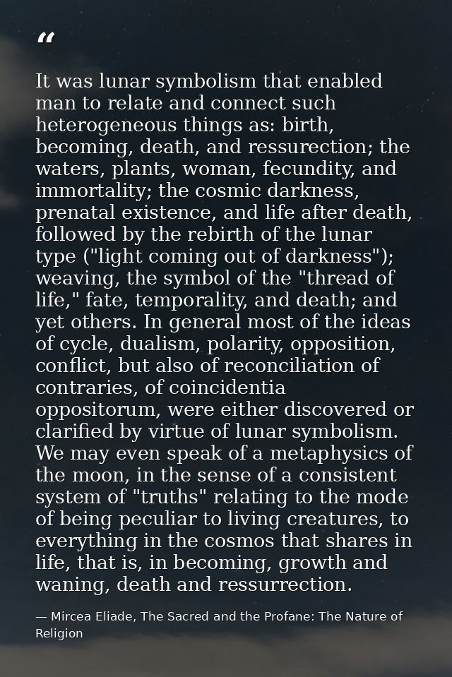 It was lunar symbolism that enabled man to relate and connect such heterogeneous things as: birth, becoming, death, and  — Mircea Eliade, The Sacred and the Profane: The Nature of Religion