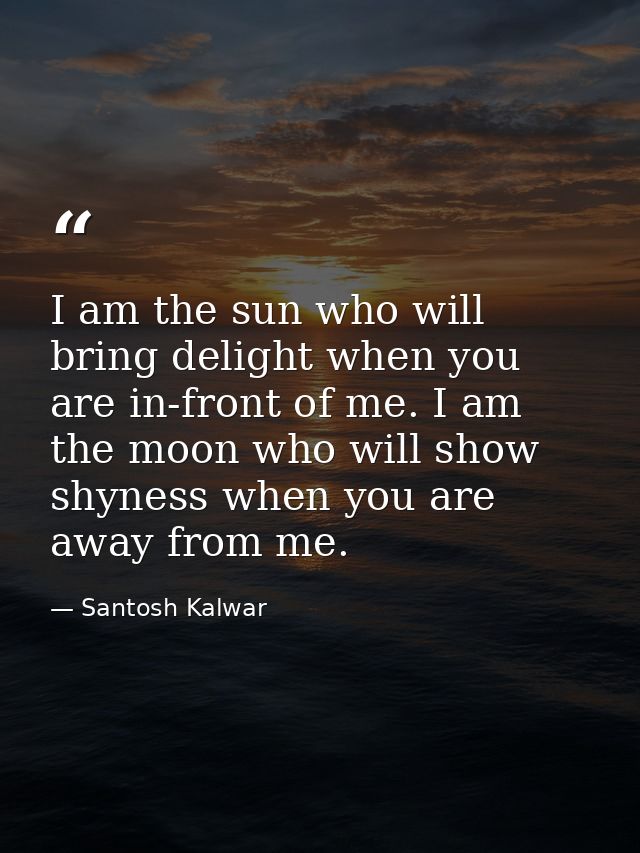 I am the sun who will bring delight when you are in-front of me. I am the moon who will show shyness when you are away f — Santosh Kalwar