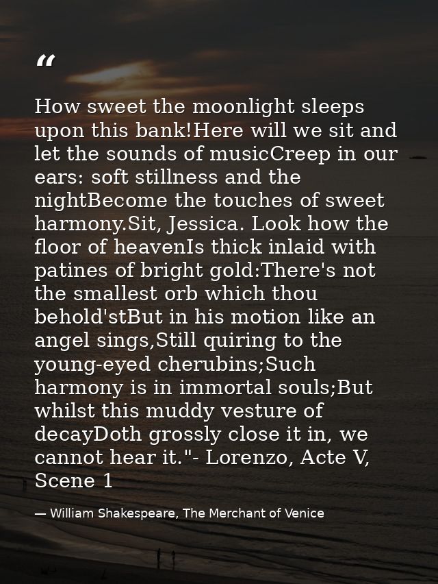 How sweet the moonlight sleeps upon this bank!Here will we sit and let the sounds of musicCreep in our ears: soft stilln — William Shakespeare, The Merchant of Venice