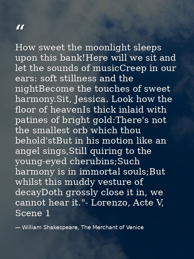 How sweet the moonlight sleeps upon this bank!Here will we sit and let the sounds of musicCreep in our ears: soft stilln — William Shakespeare, The Merchant of Venice