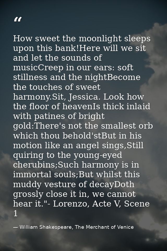 How sweet the moonlight sleeps upon this bank!Here will we sit and let the sounds of musicCreep in our ears: soft stilln — William Shakespeare, The Merchant of Venice