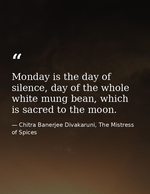 Monday is the day of silence, day of the whole white mung bean, which is sacred to the moon. — Chitra Banerjee Divakaruni, The Mistress of Spices