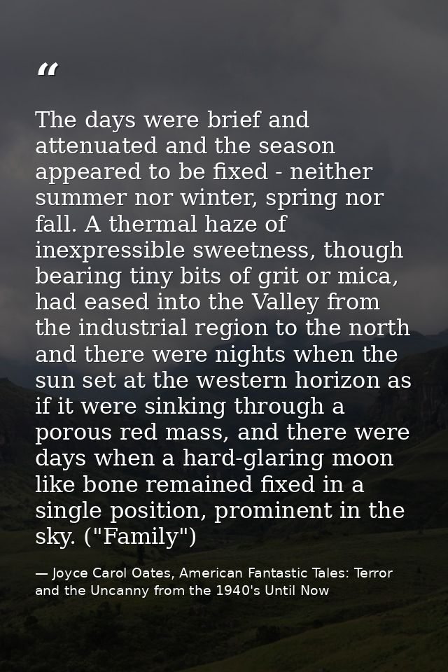 The days were brief and attenuated and the season appeared to be fixed - neither summer nor winter, spring nor fall. A t — Joyce Carol Oates, American Fantastic Tales: Terror and the Uncanny from the 1940's Until Now