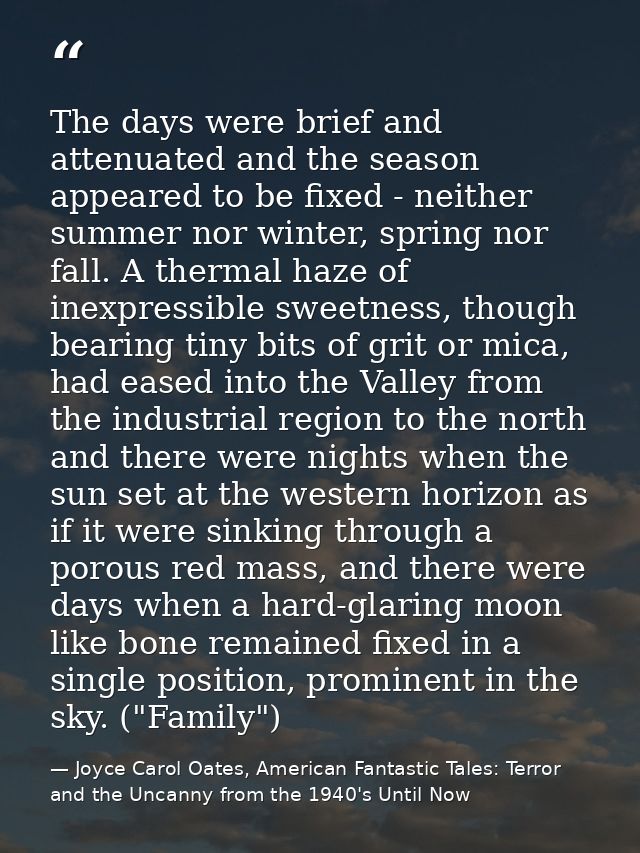 The days were brief and attenuated and the season appeared to be fixed - neither summer nor winter, spring nor fall. A t — Joyce Carol Oates, American Fantastic Tales: Terror and the Uncanny from the 1940's Until Now