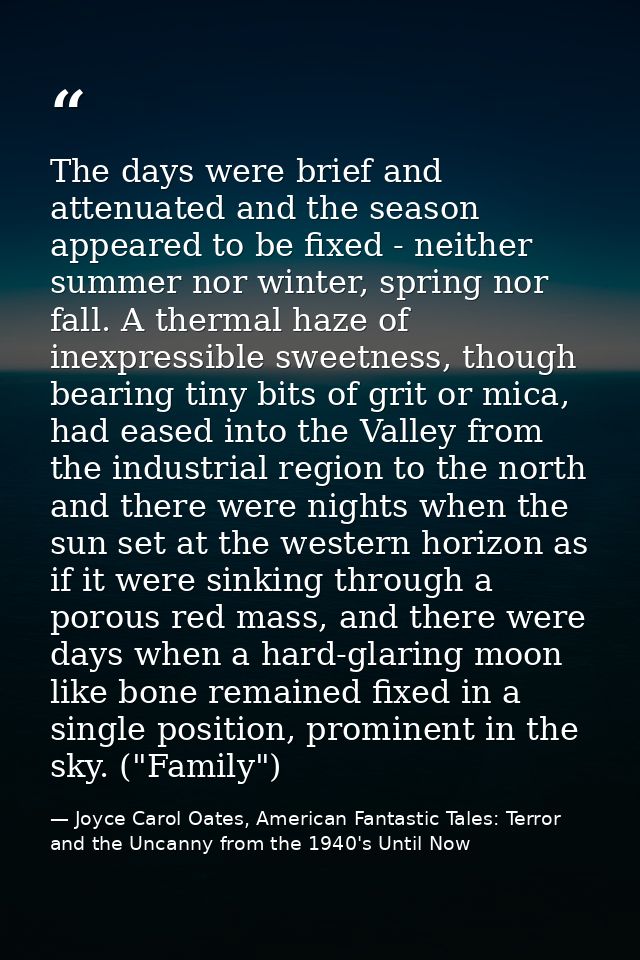 The days were brief and attenuated and the season appeared to be fixed - neither summer nor winter, spring nor fall. A t — Joyce Carol Oates, American Fantastic Tales: Terror and the Uncanny from the 1940's Until Now