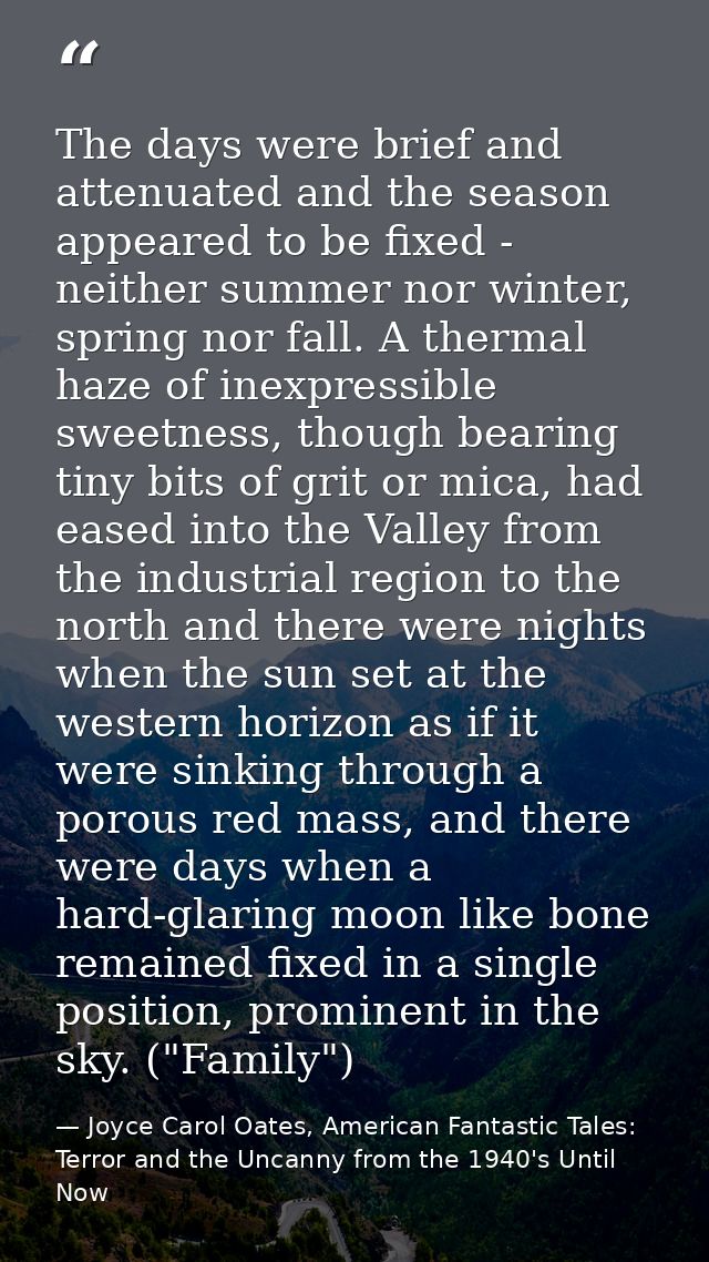 The days were brief and attenuated and the season appeared to be fixed - neither summer nor winter, spring nor fall. A t — Joyce Carol Oates, American Fantastic Tales: Terror and the Uncanny from the 1940's Until Now