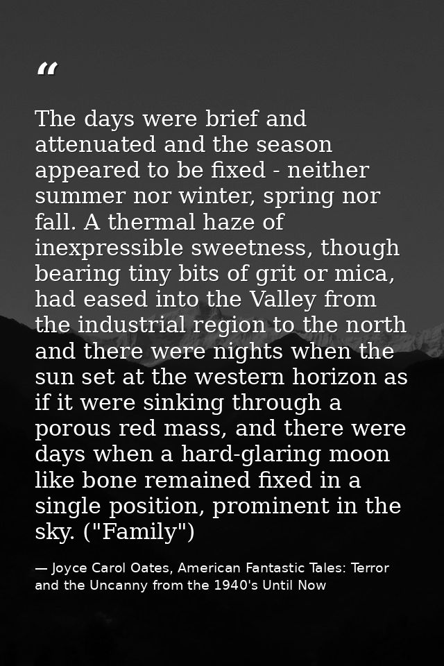 The days were brief and attenuated and the season appeared to be fixed - neither summer nor winter, spring nor fall. A t — Joyce Carol Oates, American Fantastic Tales: Terror and the Uncanny from the 1940's Until Now