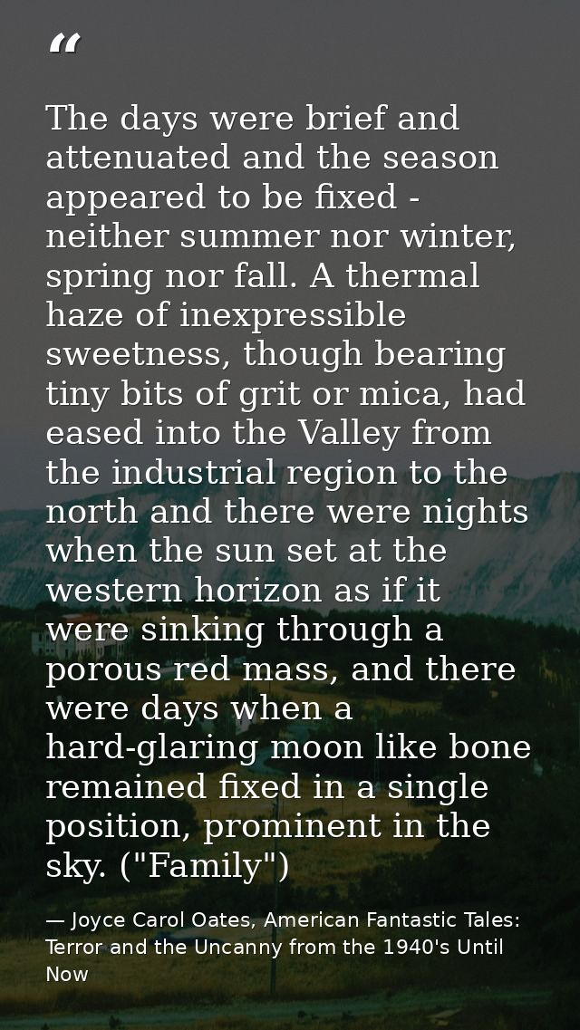 The days were brief and attenuated and the season appeared to be fixed - neither summer nor winter, spring nor fall. A t — Joyce Carol Oates, American Fantastic Tales: Terror and the Uncanny from the 1940's Until Now