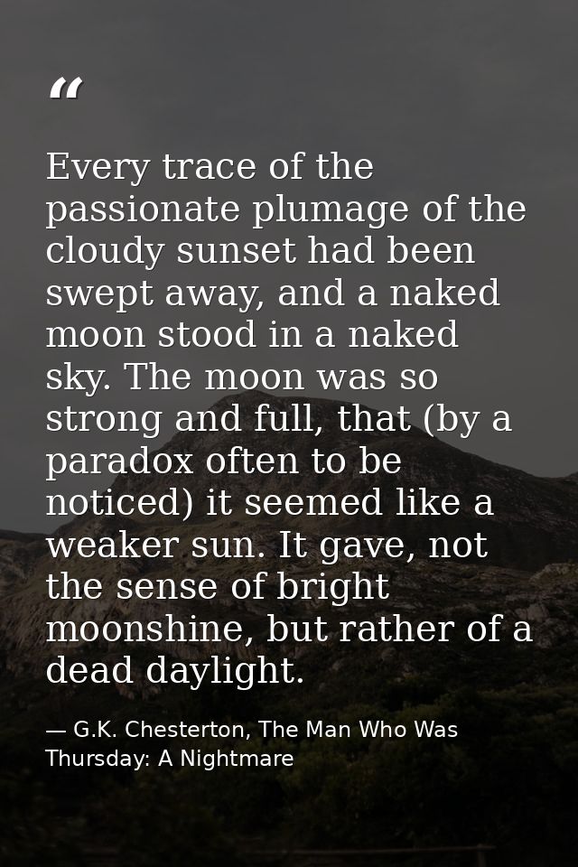 Every trace of the passionate plumage of the cloudy sunset had been swept away, and a naked moon stood in a naked sky. T — G.K. Chesterton, The Man Who Was Thursday: A Nightmare