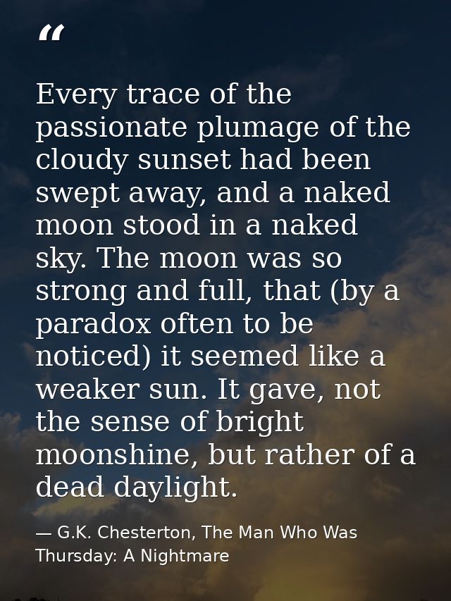 Every trace of the passionate plumage of the cloudy sunset had been swept away, and a naked moon stood in a naked sky. T — G.K. Chesterton, The Man Who Was Thursday: A Nightmare