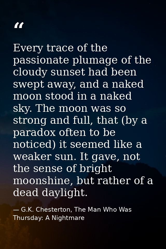 Every trace of the passionate plumage of the cloudy sunset had been swept away, and a naked moon stood in a naked sky. T — G.K. Chesterton, The Man Who Was Thursday: A Nightmare