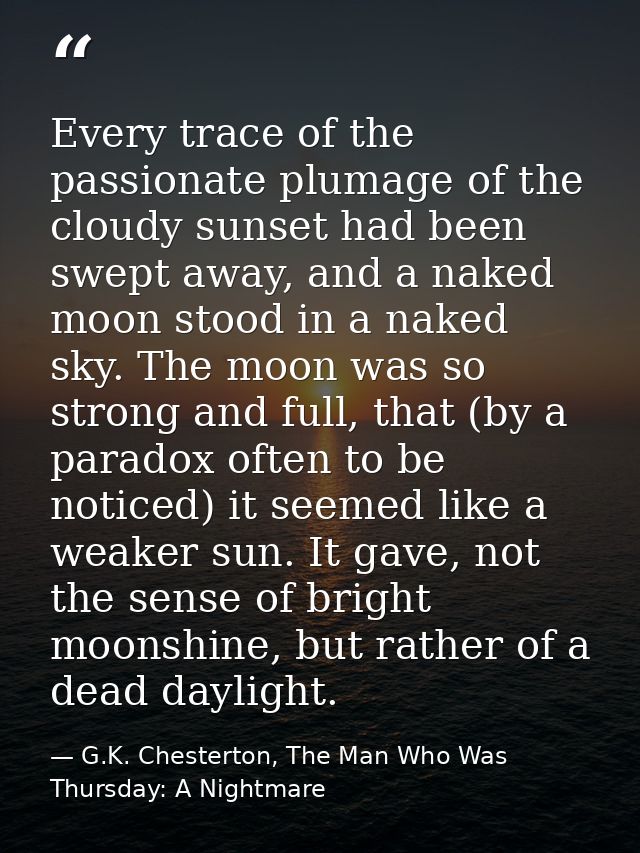 Every trace of the passionate plumage of the cloudy sunset had been swept away, and a naked moon stood in a naked sky. T — G.K. Chesterton, The Man Who Was Thursday: A Nightmare