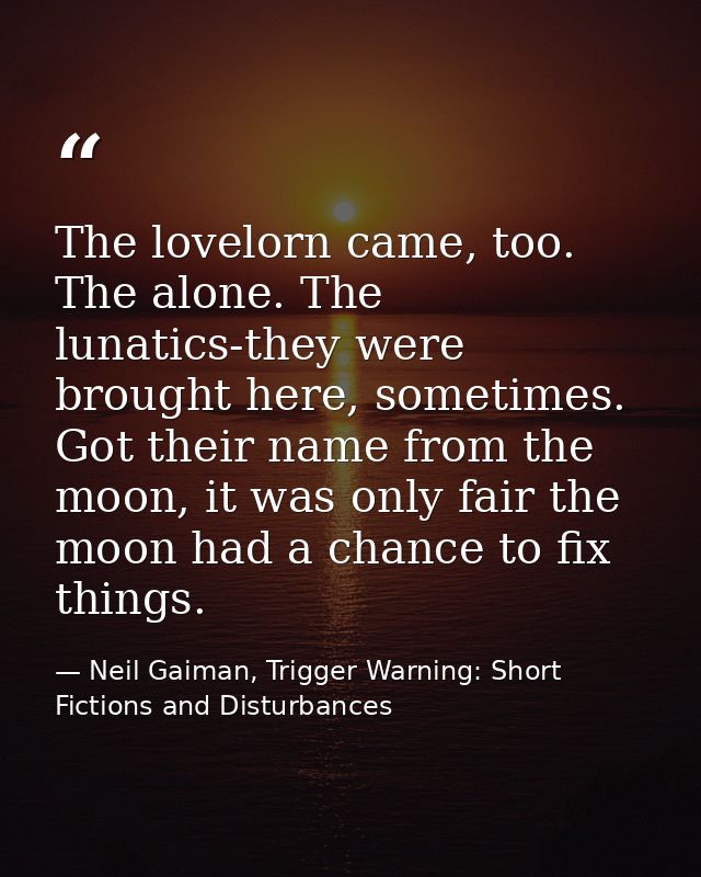 The lovelorn came, too. The alone. The lunatics-they were brought here, sometimes. Got their name from the moon, it was  — Neil Gaiman, Trigger Warning: Short Fictions and Disturbances