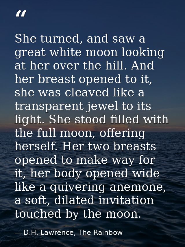 She turned, and saw a great white moon looking at her over the hill. And her breast opened to it, she was cleaved like a — D.H. Lawrence, The Rainbow