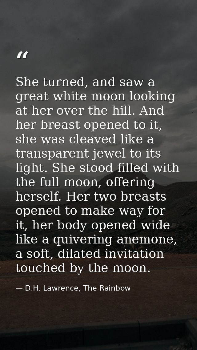 She turned, and saw a great white moon looking at her over the hill. And her breast opened to it, she was cleaved like a — D.H. Lawrence, The Rainbow