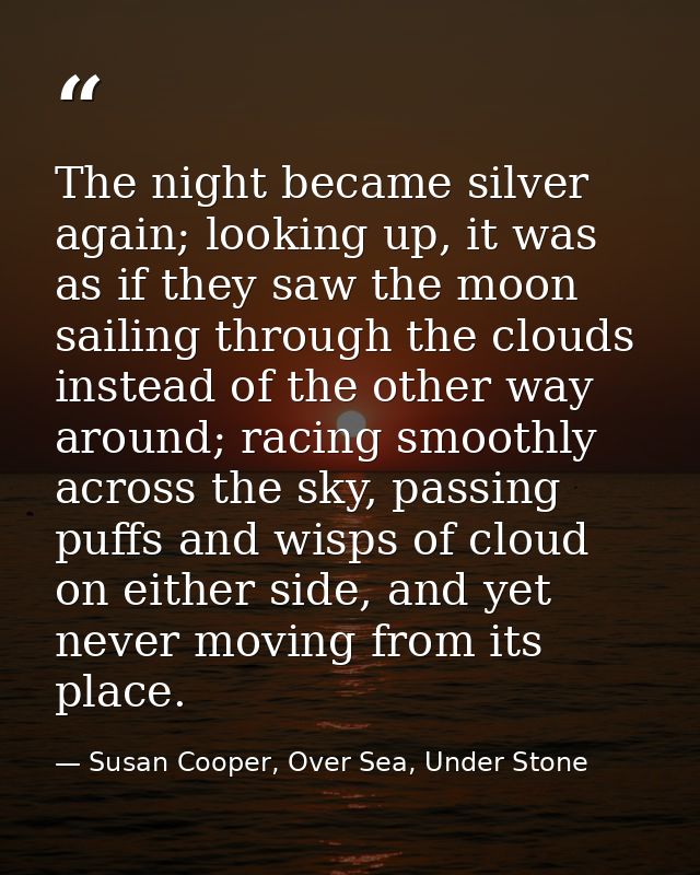The night became silver again; looking up, it was as if they saw the moon sailing through the clouds instead of the othe — Susan Cooper, Over Sea, Under Stone