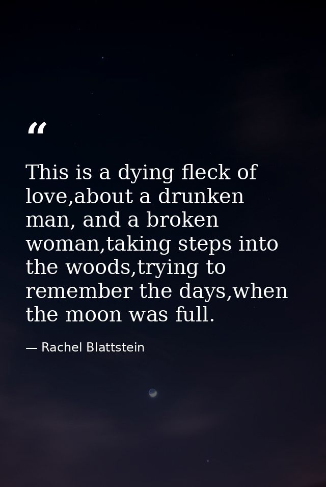 This is a dying fleck of love,about a drunken man, and a broken woman,taking steps into the woods,trying to remember the — Rachel Blattstein