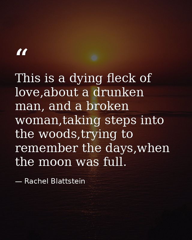 This is a dying fleck of love,about a drunken man, and a broken woman,taking steps into the woods,trying to remember the — Rachel Blattstein