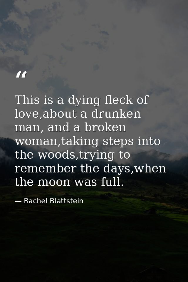 This is a dying fleck of love,about a drunken man, and a broken woman,taking steps into the woods,trying to remember the — Rachel Blattstein