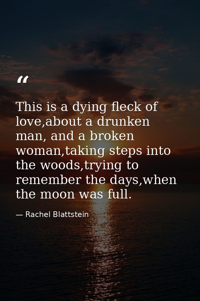 This is a dying fleck of love,about a drunken man, and a broken woman,taking steps into the woods,trying to remember the — Rachel Blattstein
