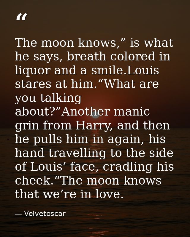 The moon knows,” is what he says, breath colored in liquor and a smile.Louis stares at him.“What are you talking about?” — Velvetoscar