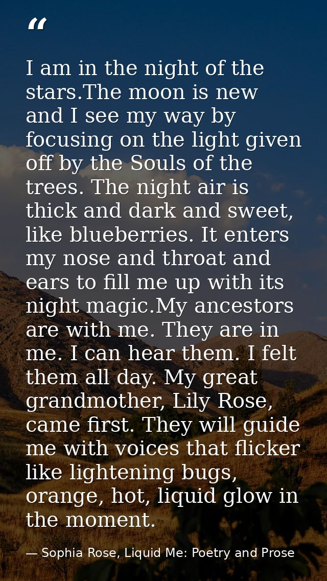 I am in the night of the stars.The moon is new and I see my way by focusing on the light given off by the Souls of the t — Sophia Rose, Liquid Me: Poetry and Prose