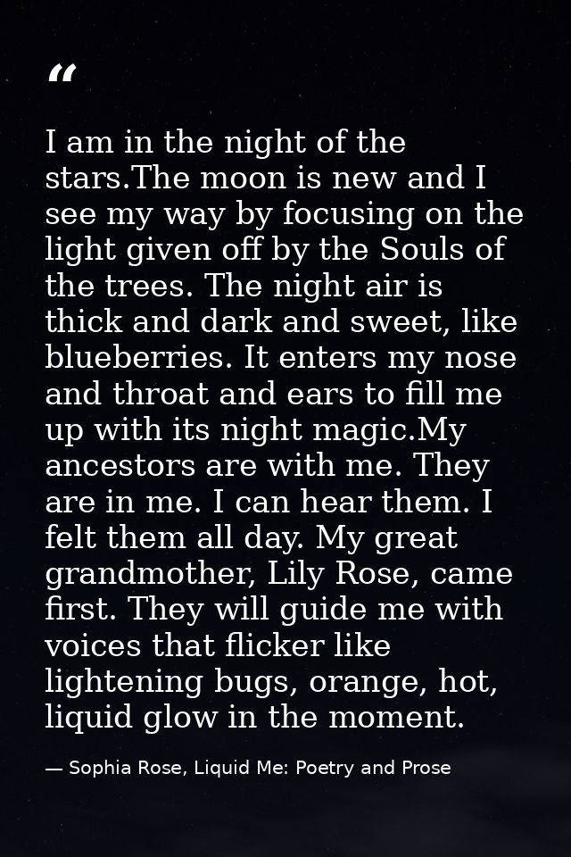 I am in the night of the stars.The moon is new and I see my way by focusing on the light given off by the Souls of the t — Sophia Rose, Liquid Me: Poetry and Prose