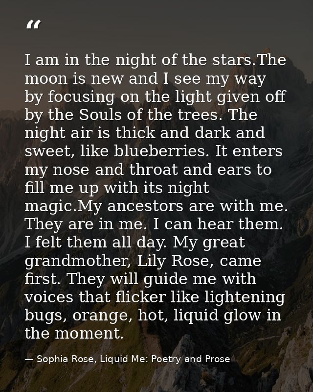 I am in the night of the stars.The moon is new and I see my way by focusing on the light given off by the Souls of the t — Sophia Rose, Liquid Me: Poetry and Prose
