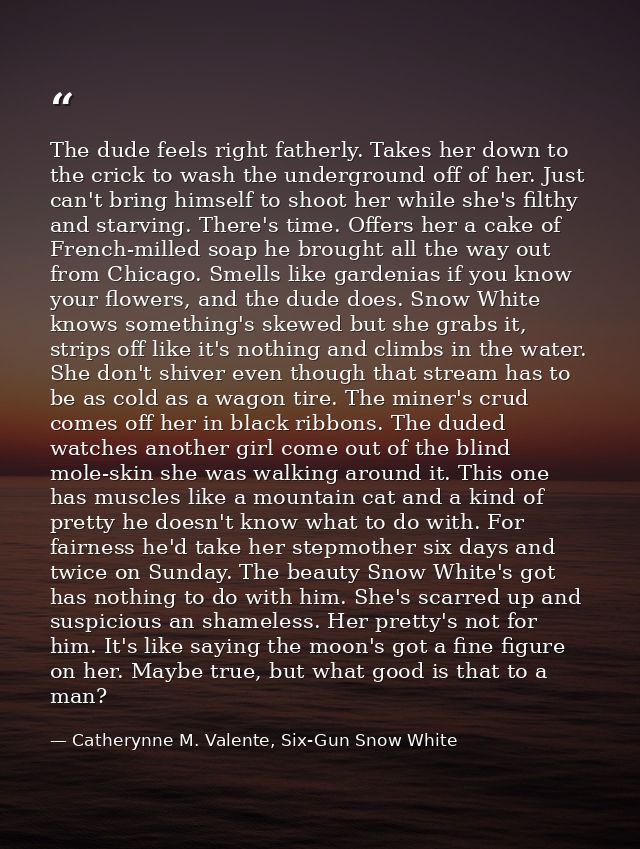 The dude feels right fatherly. Takes her down to the crick to wash the underground off of her. Just can't bring himself  — Catherynne M. Valente, Six-Gun Snow White