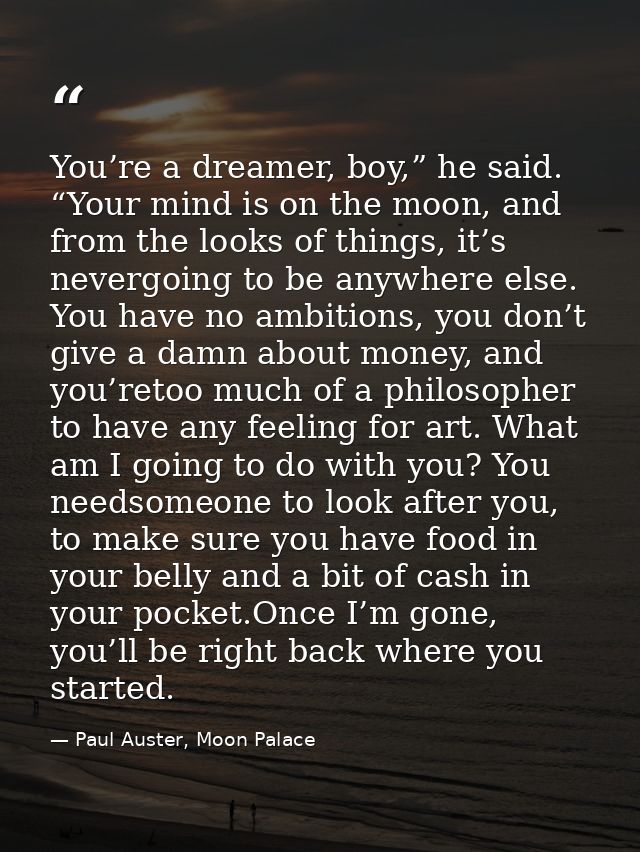 You’re a dreamer, boy,” he said. “Your mind is on the moon, and from the looks of things, it’s nevergoing to be anywhere — Paul Auster, Moon Palace