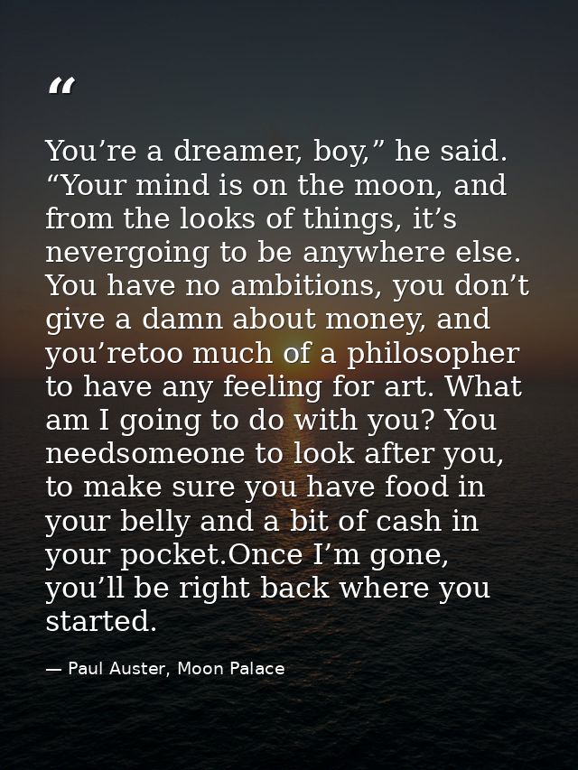 You’re a dreamer, boy,” he said. “Your mind is on the moon, and from the looks of things, it’s nevergoing to be anywhere — Paul Auster, Moon Palace