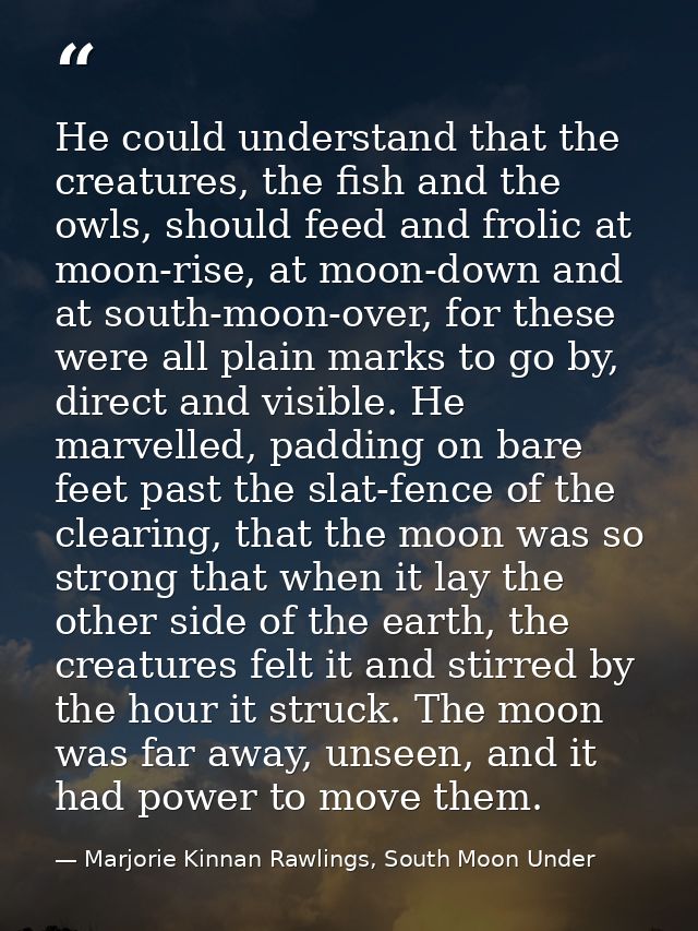 He could understand that the creatures, the fish and the owls, should feed and frolic at moon-rise, at moon-down and at  — Marjorie Kinnan Rawlings, South Moon Under