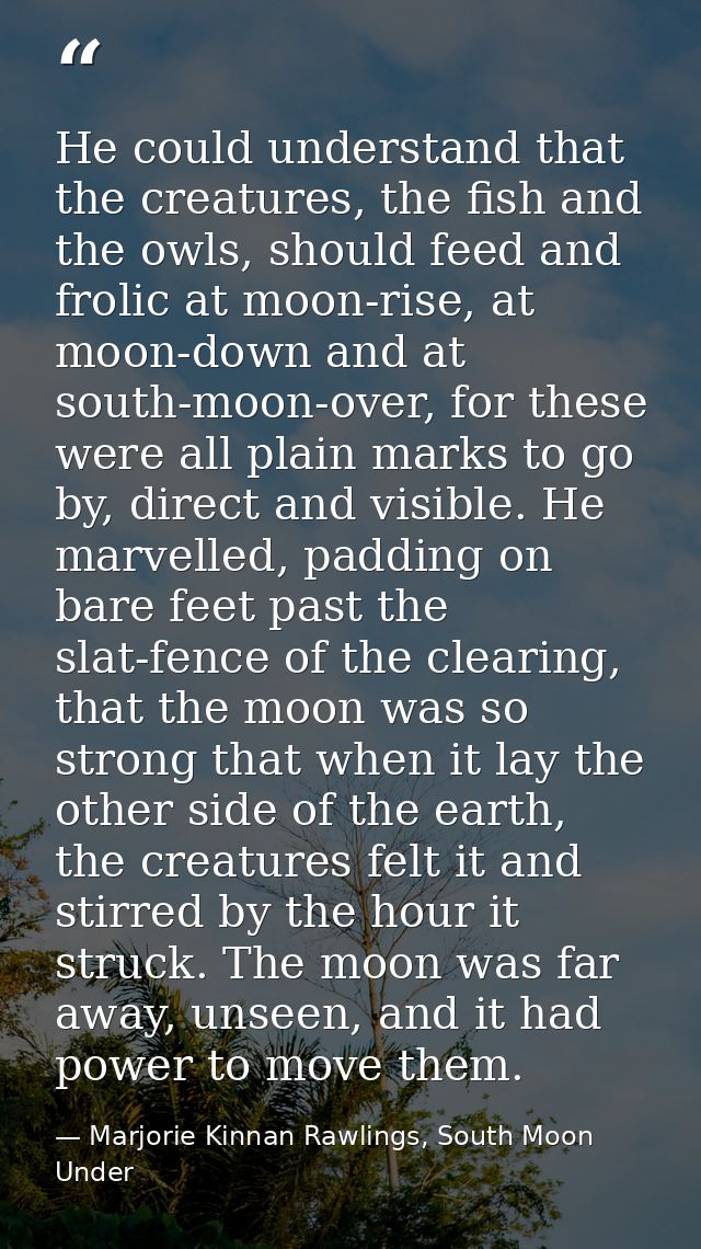 He could understand that the creatures, the fish and the owls, should feed and frolic at moon-rise, at moon-down and at  — Marjorie Kinnan Rawlings, South Moon Under