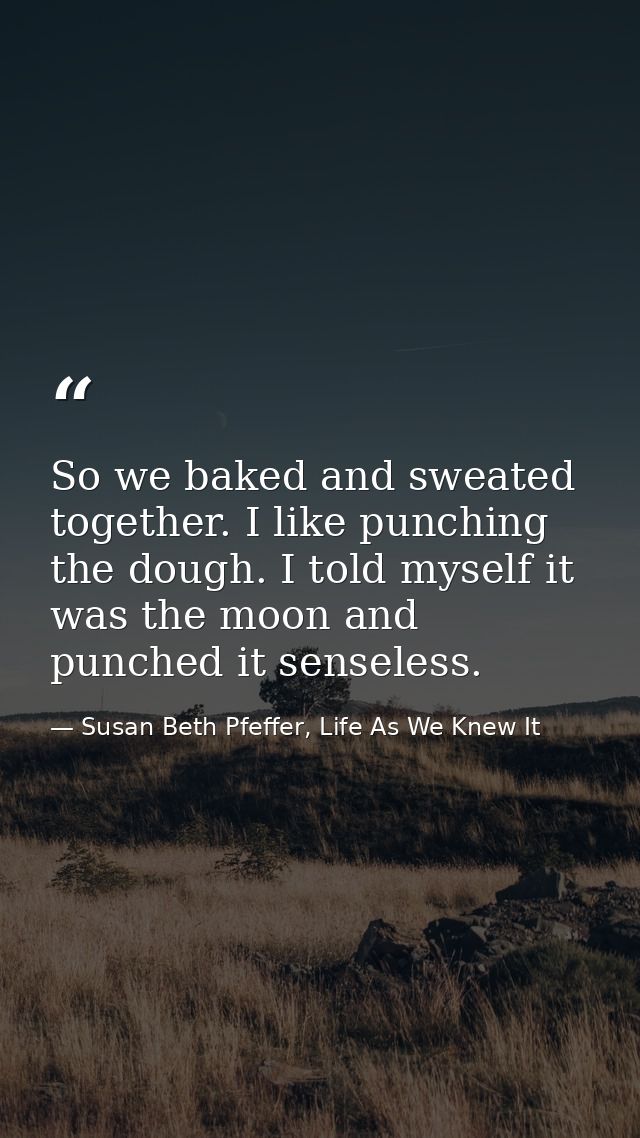 So we baked and sweated together. I like punching the dough. I told myself it was the moon and punched it senseless. — Susan Beth Pfeffer, Life As We Knew It