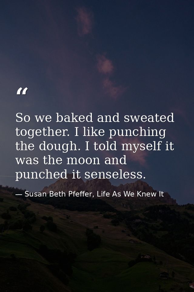 So we baked and sweated together. I like punching the dough. I told myself it was the moon and punched it senseless. — Susan Beth Pfeffer, Life As We Knew It