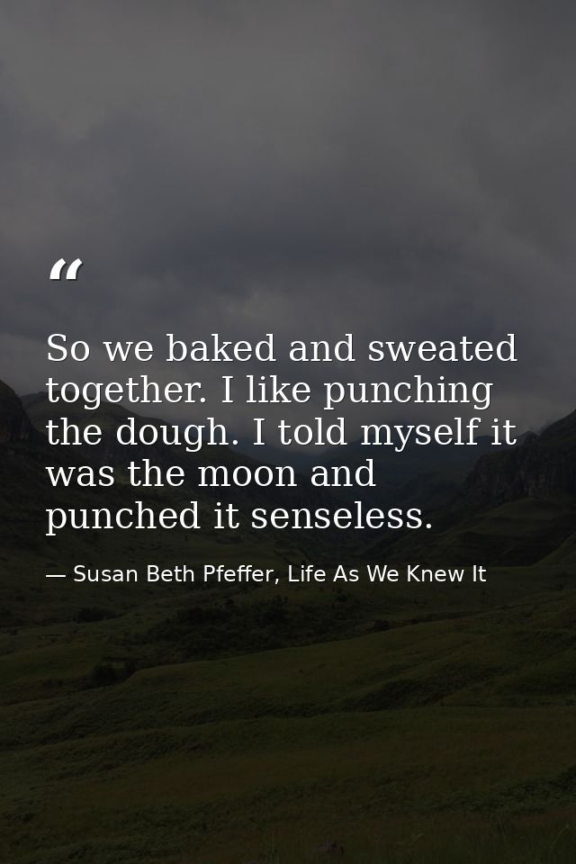 So we baked and sweated together. I like punching the dough. I told myself it was the moon and punched it senseless. — Susan Beth Pfeffer, Life As We Knew It