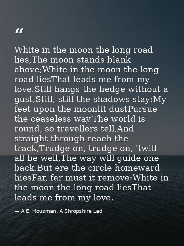 White in the moon the long road lies,The moon stands blank above;White in the moon the long road liesThat leads me from  — A.E. Housman, A Shropshire Lad