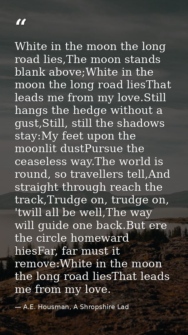 White in the moon the long road lies,The moon stands blank above;White in the moon the long road liesThat leads me from  — A.E. Housman, A Shropshire Lad