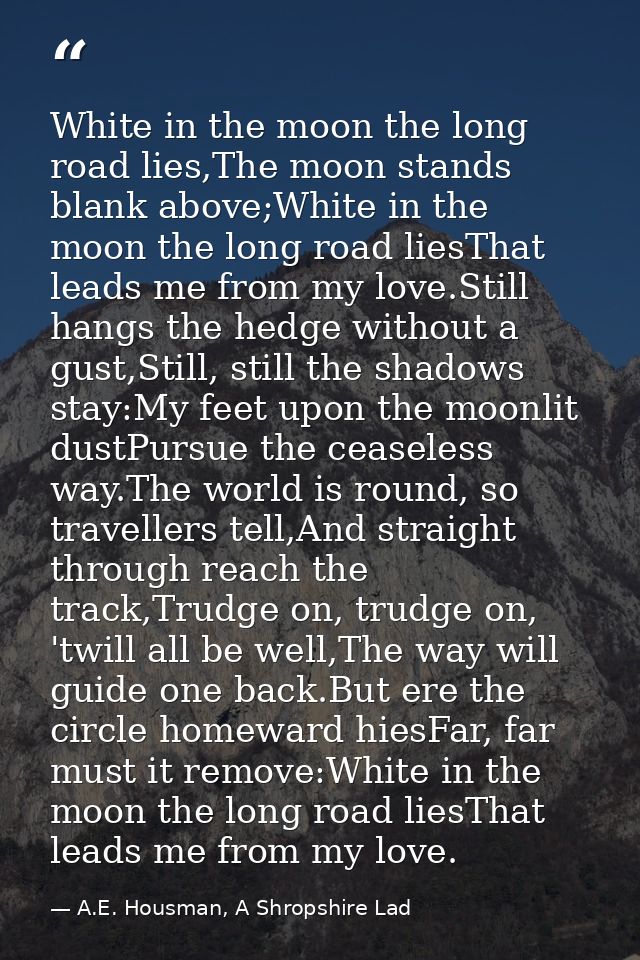 White in the moon the long road lies,The moon stands blank above;White in the moon the long road liesThat leads me from  — A.E. Housman, A Shropshire Lad