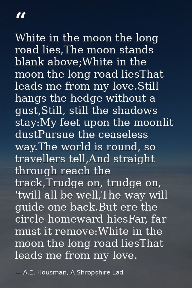 White in the moon the long road lies,The moon stands blank above;White in the moon the long road liesThat leads me from  — A.E. Housman, A Shropshire Lad