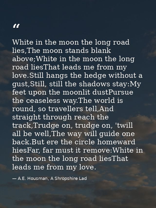 White in the moon the long road lies,The moon stands blank above;White in the moon the long road liesThat leads me from  — A.E. Housman, A Shropshire Lad