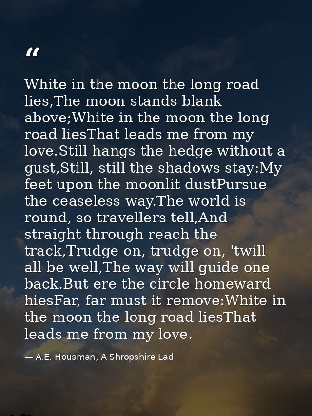 White in the moon the long road lies,The moon stands blank above;White in the moon the long road liesThat leads me from  — A.E. Housman, A Shropshire Lad