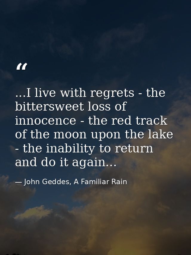...I live with regrets - the bittersweet loss of innocence - the red track of the moon upon the lake - the inability to  — John Geddes, A Familiar Rain